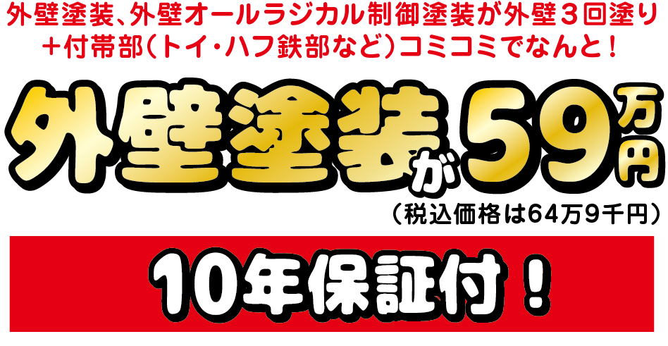 外壁塗装、外壁オールラジカル制御塗装が外壁3回塗り
+付帯部(トイ・ハフ鉄部など)コミコミでなんと!
外壁塗装が59万円(税込64万9千円)10年保証付!